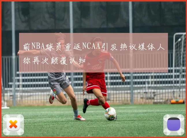 前NBA球员重返NCAA引发热议媒体人称再次颠覆认知