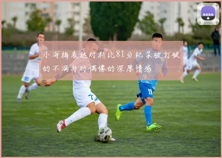 小海梅表达对科比81分纪录被打破的不满与对偶像的深厚情感
