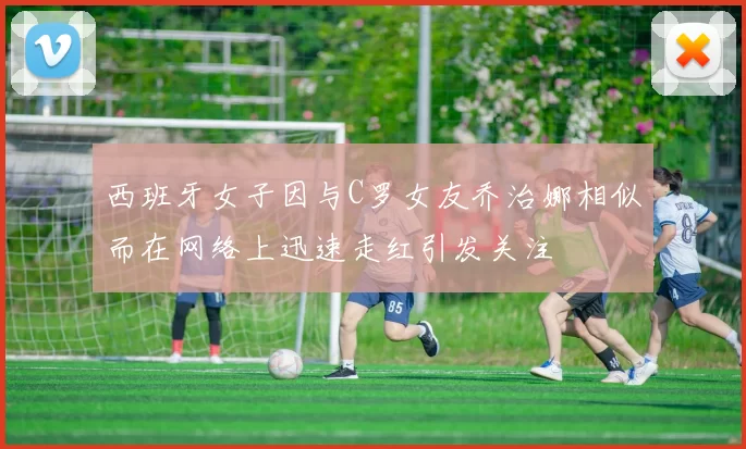 西班牙女子因与C罗女友乔治娜相似而在网络上迅速走红引发关注