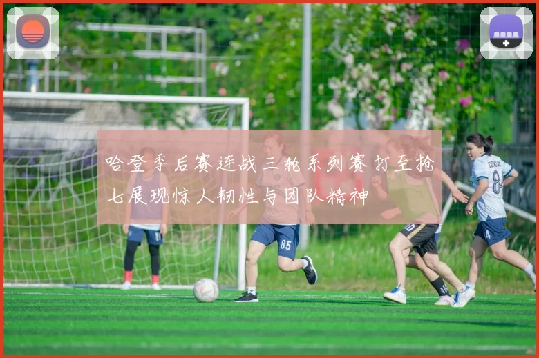 哈登季后赛连战三轮系列赛打至抢七展现惊人韧性与团队精神