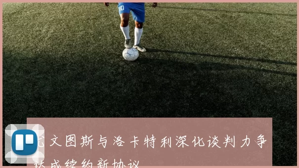 尤文图斯与洛卡特利深化谈判力争达成续约新协议