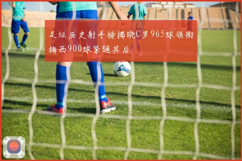 足坛历史射手榜揭晓C罗965球领衔梅西900球紧随其后