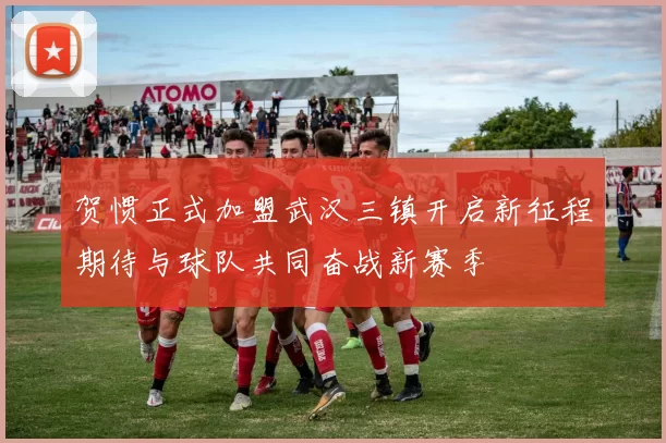 贺惯正式加盟武汉三镇开启新征程期待与球队共同奋战新赛季