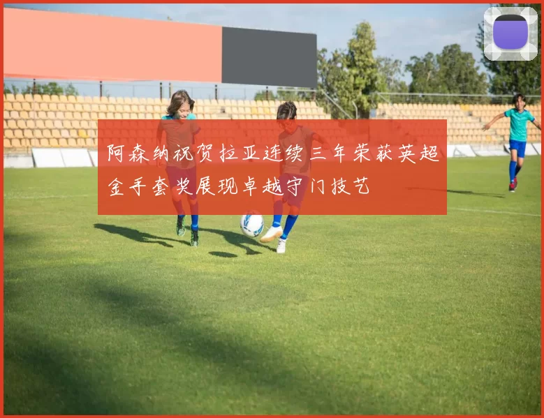 阿森纳祝贺拉亚连续三年荣获英超金手套奖展现卓越守门技艺