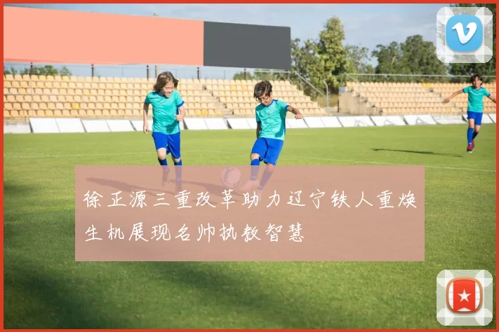 徐正源三重改革助力辽宁铁人重焕生机展现名帅执教智慧