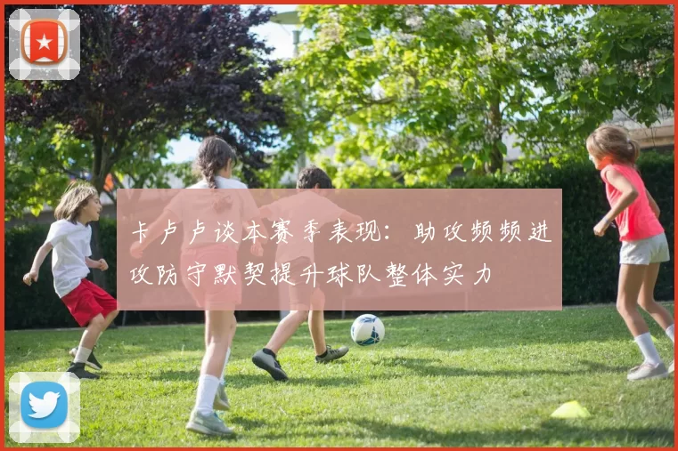 卡卢卢谈本赛季表现：助攻频频进攻防守默契提升球队整体实力
