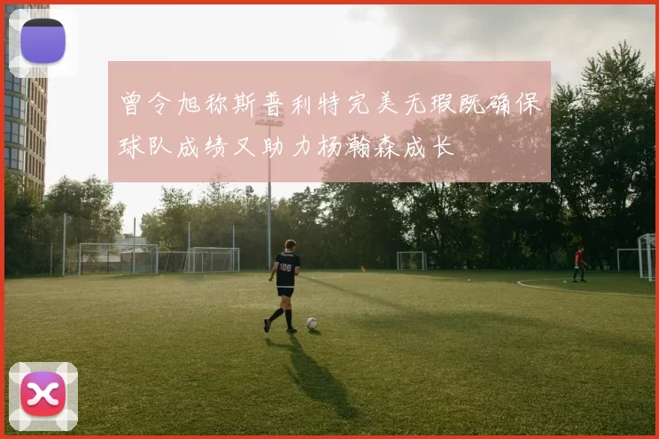 曾令旭称斯普利特完美无瑕既确保球队成绩又助力杨瀚森成长