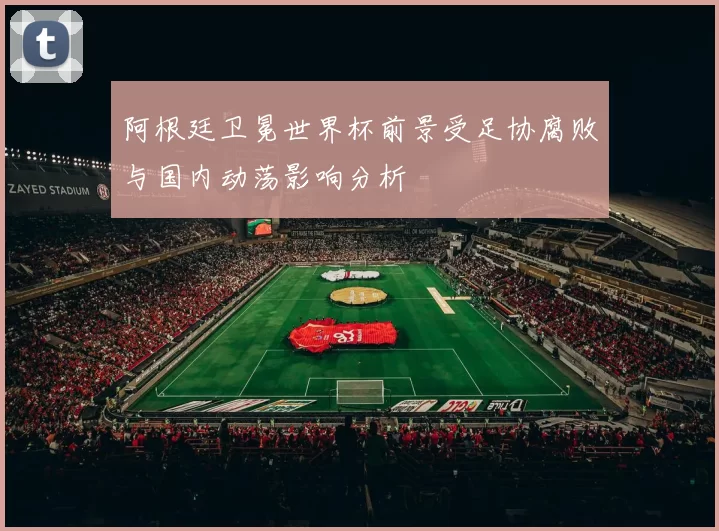 阿根廷卫冕世界杯前景受足协腐败与国内动荡影响分析