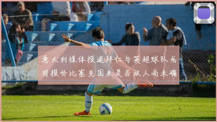 意大利媒体报道拜仁与英超球队或将报价比塞克国米是否放人尚未确定