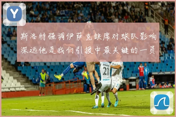 斯洛特强调伊萨克缺席对球队影响深远他是我们引援中最关键的一员