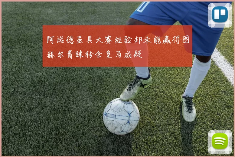 阿诺德虽具大赛经验却未能赢得图赫尔青睐转会皇马成疑