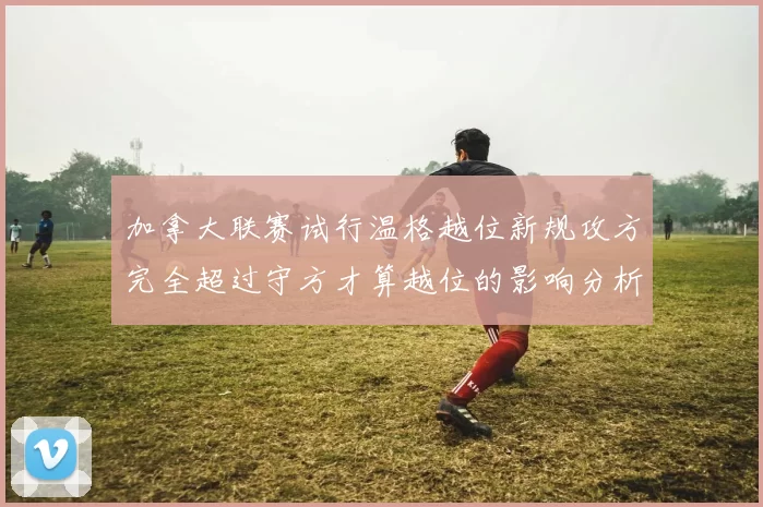 加拿大联赛试行温格越位新规攻方完全超过守方才算越位的影响分析