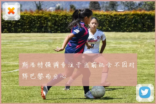 斯洛特强调专注于当前机会不因对阵巴黎而分心