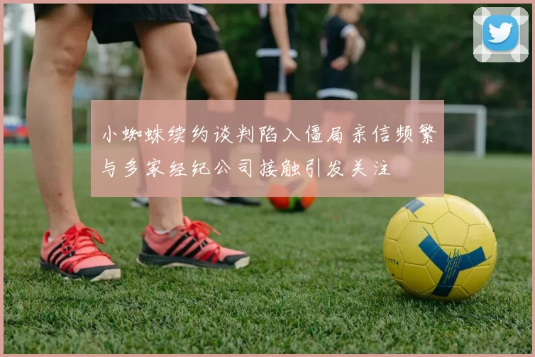 小蜘蛛续约谈判陷入僵局亲信频繁与多家经纪公司接触引发关注