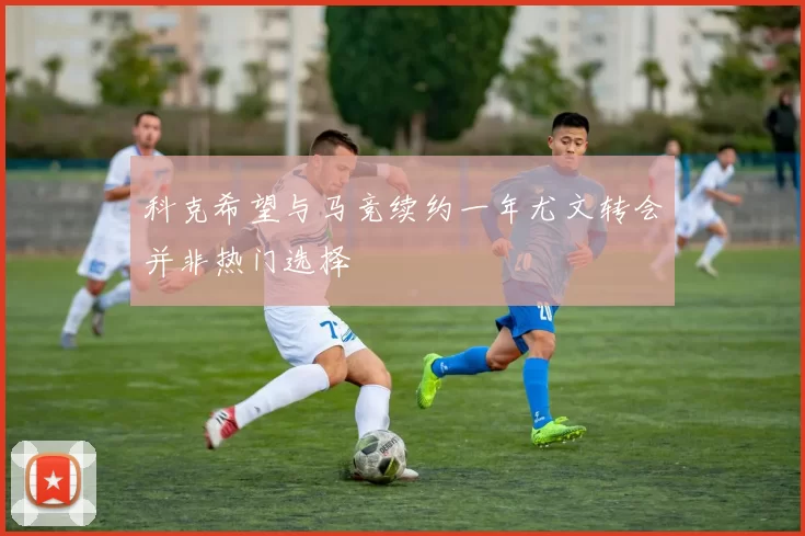 科克希望与马竞续约一年尤文转会并非热门选择