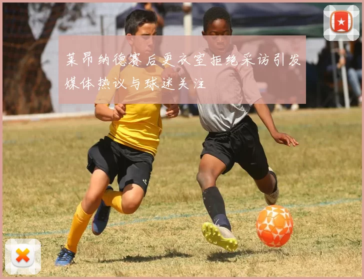 莱昂纳德赛后更衣室拒绝采访引发媒体热议与球迷关注