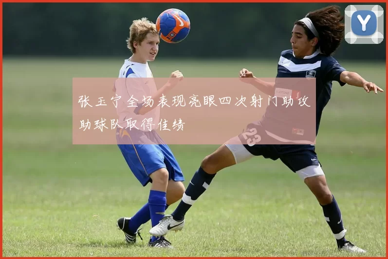 张玉宁全场表现亮眼四次射门助攻助球队取得佳绩