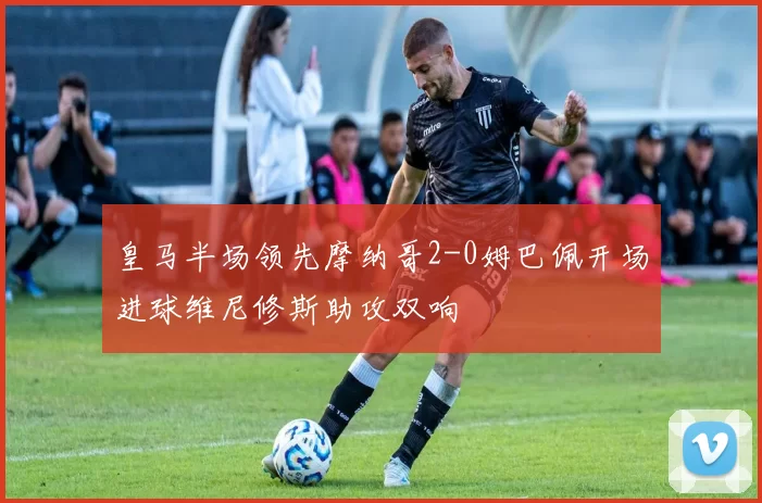 皇马半场领先摩纳哥2-0姆巴佩开场进球维尼修斯助攻双响