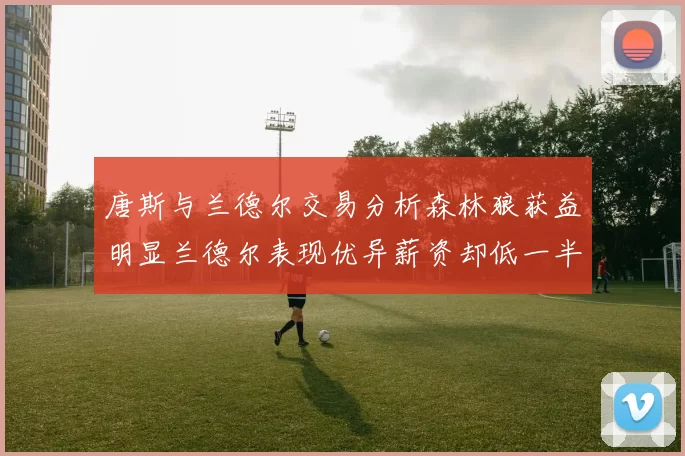 唐斯与兰德尔交易分析森林狼获益明显兰德尔表现优异薪资却低一半